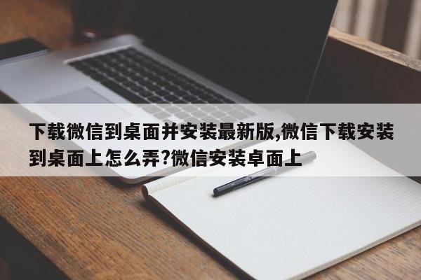 下载微信到桌面并安装最新版,微信下载安装到桌面上怎么弄?微信安装卓面上