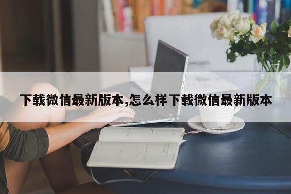 下载微信最新版本,怎么样下载微信最新版本