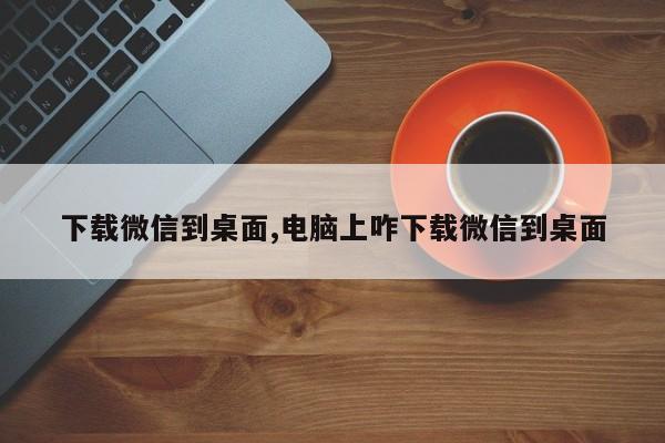 下载微信到桌面,电脑上咋下载微信到桌面