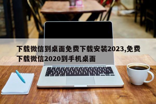 下载微信到桌面免费下载安装2023,免费下载微信2020到手机桌面