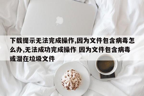下载提示无法完成操作,因为文件包含病毒怎么办,无法成功完成操作 因为文件包含病毒或潜在垃圾文件