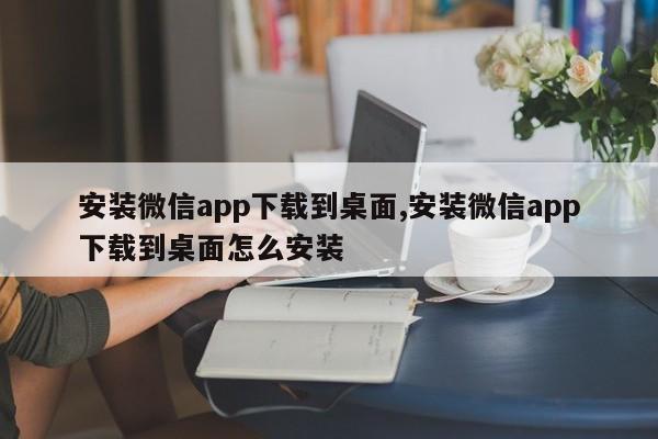 安装微信app下载到桌面,安装微信app下载到桌面怎么安装