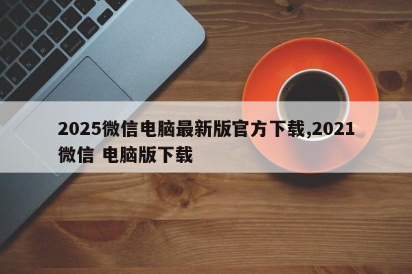 2025微信电脑最新版官方下载,2021微信 电脑版下载
