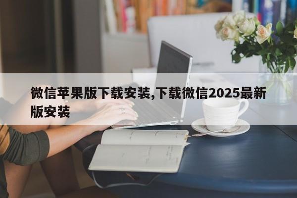 微信苹果版下载安装,下载微信2025最新版安装