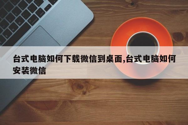 台式电脑如何下载微信到桌面,台式电脑如何安装微信