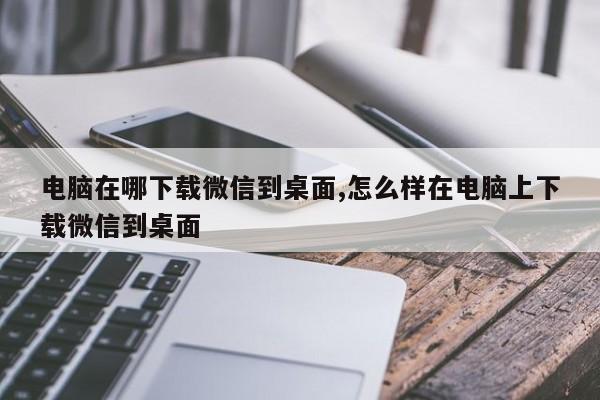 电脑在哪下载微信到桌面,怎么样在电脑上下载微信到桌面